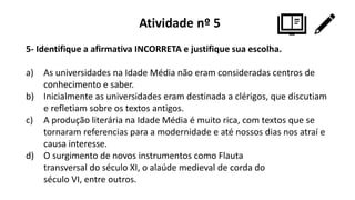 Atividade nº 5
5- Identifique a afirmativa INCORRETA e justifique sua escolha.
a) As universidades na Idade Média não eram consideradas centros de
conhecimento e saber.
b) Inicialmente as universidades eram destinada a clérigos, que discutiam
e refletiam sobre os textos antigos.
c) A produção literária na Idade Média é muito rica, com textos que se
tornaram referencias para a modernidade e até nossos dias nos atraí e
causa interesse.
d) O surgimento de novos instrumentos como Flauta
transversal do século XI, o alaúde medieval de corda do
século VI, entre outros.
 