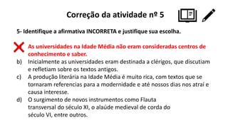 Correção da atividade nº 5
5- Identifique a afirmativa INCORRETA e justifique sua escolha.
a) As universidades na Idade Média não eram consideradas centros de
conhecimento e saber.
b) Inicialmente as universidades eram destinada a clérigos, que discutiam
e refletiam sobre os textos antigos.
c) A produção literária na Idade Média é muito rica, com textos que se
tornaram referencias para a modernidade e até nossos dias nos atraí e
causa interesse.
d) O surgimento de novos instrumentos como Flauta
transversal do século XI, o alaúde medieval de corda do
século VI, entre outros.
 