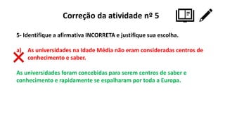 Correção da atividade nº 5
5- Identifique a afirmativa INCORRETA e justifique sua escolha.
a) As universidades na Idade Média não eram consideradas centros de
conhecimento e saber.
As universidades foram concebidas para serem centros de saber e
conhecimento e rapidamente se espalharam por toda a Europa.
 