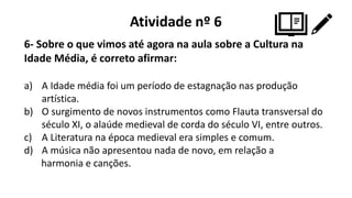 Atividade nº 6
6- Sobre o que vimos até agora na aula sobre a Cultura na
Idade Média, é correto afirmar:
a) A Idade média foi um período de estagnação nas produção
artística.
b) O surgimento de novos instrumentos como Flauta transversal do
século XI, o alaúde medieval de corda do século VI, entre outros.
c) A Literatura na época medieval era simples e comum.
d) A música não apresentou nada de novo, em relação a
harmonia e canções.
 