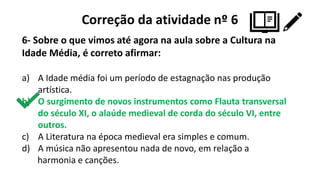 Correção da atividade nº 6
6- Sobre o que vimos até agora na aula sobre a Cultura na
Idade Média, é correto afirmar:
a) A Idade média foi um período de estagnação nas produção
artística.
b) O surgimento de novos instrumentos como Flauta transversal
do século XI, o alaúde medieval de corda do século VI, entre
outros.
c) A Literatura na época medieval era simples e comum.
d) A música não apresentou nada de novo, em relação a
harmonia e canções.
 