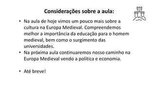 Considerações sobre a aula:
• Na aula de hoje vimos um pouco mais sobre a
cultura na Europa Medieval. Compreendemos
melhor a importância da educação para o homem
medieval, bem como o surgimento das
universidades.
• Na próxima aula continuaremos nosso caminho na
Europa Medieval vendo a política e economia.
• Até breve!
 