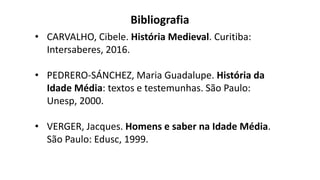 Bibliografia
• CARVALHO, Cibele. História Medieval. Curitiba:
Intersaberes, 2016.
• PEDRERO-SÁNCHEZ, Maria Guadalupe. História da
Idade Média: textos e testemunhas. São Paulo:
Unesp, 2000.
• VERGER, Jacques. Homens e saber na Idade Média.
São Paulo: Edusc, 1999.
 
