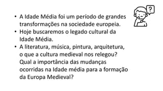 • A Idade Média foi um período de grandes
transformações na sociedade europeia.
• Hoje buscaremos o legado cultural da
Idade Média.
• A literatura, música, pintura, arquitetura,
o que a cultura medieval nos relegou?
Qual a importância das mudanças
ocorridas na Idade média para a formação
da Europa Medieval?
 