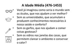 A Idade Média (476-1453)
• Você já imaginou como seria o mundo sem
os óculos, que nos ajudam a ver melhor?
• Sem as universidades, que acumulam e
produzem conhecimentos necessários à
nossa saúde e conforto?
• Sem os garfos, que nos ajudam a comer
coisas gostosas?
• Sem os vidros nas janelas das casas, que
permitem clarear o ambiente e conservar
o calor?
 