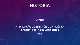 HISTÓRIA
7ºANO
A FORMAÇÃO DO TERRITÓRIO DA AMÉRICA
PORTUGUESA: OS BANDEIRANTES
Aula
 