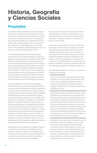 Historia, Geografía
     y Ciencias Sociales
     Propósitos
     El estudio de Historia, Geografía y Ciencias Sociales es      Se busca que los estudiantes sean capaces de iden-
     relevante en la formación de los estudiantes de Chile,        tificar elementos culturales que forman parte de su
     dado que les permite construir una imagen del mundo           identidad individual y social a partir de los procesos
     en que viven, los sitúa en el tiempo y en el espacio, y       estudiados; así pueden entender el mundo que los
     les entrega herramientas para comprender el entorno           rodea y cómo se formó.
     social en que se desenvuelven. Se busca que desarro-
     llen competencias y habilidades para conocer mejor            Los alumnos comprenderán cómo se han enfrentado
     cómo se ha constituido la realidad del presente, para así     las personas, en otros tiempos y lugares, con cuestio-
     discernir sus opciones y trazar planes a futuro.              nes fundamentales de la vida y de la convivencia en
                                                                   sociedad. Se espera que conozcan los conflictos que
     El conocimiento que aportan las disciplinas de este           han afectado a la humanidad y cómo se han resuelto;
     sector es esencial en el desarrollo personal y social, y en   así podrán interpretar la vida en sociedad hoy y com-
     preparar a los alumnos para ser ciudadanos responsables,      prender y enfrentar los problemas en el presente. En
     capaces de comprender las interrelaciones globales y          consecuencia, se pretende brindar conocimientos para
     las conexiones entre pasado y presente, entre un lugar y      ayudar al estudiante a participar activamente, de mane-
     otro. Los aprendizajes de estas disciplinas buscan ser un     ra responsable y propositiva, en la vida en democracia.
     aporte para que los estudiantes enfrenten los desafíos
     que les impone un mundo cada vez más complejo. Con            Para lograr estos objetivos, el currículum se sustenta en
     una base sólida en la historia, la geografía y las ciencias   los siguientes conceptos:
     sociales, los alumnos podrán tomar decisiones informa-        ›	 Interdisciplinariedad
     das y responsables y comprender los rápidos cambios en        	 Para que los alumnos comprendan globalmente la
     nuestro acontecer diario, en la sociedad y en el mundo.          realidad social en que viven y que se sientan parte
                                                                      de ella, se ha considerado fundamental ofrecer
     Un primer objetivo del sector Historia, Geografía y              una mirada integrada de la sociedad y evitar los
     Ciencias Sociales es que los estudiantes se aproximen a          enfoques específicos de las distintas disciplinas que
     un conocimiento del pasado de una manera organizada,             conforman el sector.
     que les permita comprender mejor su propio presente           ›	 Valoración de las distintas interpretaciones históricas
     y las fuerzas y los procesos históricos que han moldeado      	 El conocimiento de la sociedad se construye a partir
     la realidad social. Se busca que aprecien la conexión            de diferentes interpretaciones que integran las di-
     entre las ideas y las actuaciones, entre los ideales anhe-       versas miradas que actores y analistas especializados
     lados por las sociedades en el tiempo y sus implicancias         han forjado, en el devenir del tiempo, acerca de la
     ideales en el desarrollo histórico. En este sentido, los         sociedad y su desarrollo histórico. Por lo mismo, este
     alumnos observarán que los acontecimientos que mar-              sector no entrega verdades unívocas, sino que pro-
     can los procesos históricos son el resultado de decisio-         pone llevar al aula diversas interpretaciones para que
     nes que han asumido individuos situados en un contex-            los alumnos entiendan los fenómenos estudiados.
     to determinado, y que las ideas tienen consecuencias             Es esencial el pluralismo para ayudarlos a desarrollar
     reales en ese contexto. Se busca evitar una visión de            una actitud crítica y empática, ambas esenciales en
     la historia como flujo y reflujo de fuerzas impersonales         las humanidades y en las ciencias sociales.
     y ajenas; al contrario, se pretende resaltar que son los      ›	 Comprensión de la multicausalidad de los fenómenos
     estudiantes, en tanto ciudadanos, quienes participan en       	 Es importante que los alumnos comprendan que los
     el desenvolvimiento histórico de la sociedad.                    fenómenos sociales son complejos y que ocurren
                                                                      a consecuencia de múltiples factores (económi-
     Otro objetivo es que entiendan la sociedad a través de           cos, políticos, territoriales, culturales, y otros) y de
     su relación con el territorio. Es fundamental que los            distintos actores. La multicausalidad supone que,
     alumnos incluyan en el análisis de la sociedad, sea en           para comprender los fenómenos del pasado y del
     el pasado o en el presente, los procesos de adaptación           presente, se debe establecer interrelaciones entre
     y transformación que marcan la relación dinámica y               estas múltiples causas, lo que implica también la
     constante entre el ser humano y su ambiente.                     multiplicidad de las consecuencias.



24
 