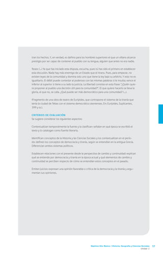 tran los hechos. Y, en verdad, es dañino para los hombres superiores el que un villano alcance
prestigio por ser capaz de contener al pueblo con su lengua, alguien que antes no era nadie.

Teseo: (...) Ya que has iniciado esta disputa, escucha, pues tú has sido el primero en establecer
esta discusión. Nada hay más enemigo de un Estado que el tirano. Pues, para empezar, no
existen leyes de la comunidad y domina solo uno que tiene la ley bajo su arbitrio. Y esto no es
igualitario. El débil puede contestar al poderoso con las mismas palabras si le insulta; vence el
inferior al superior si tiene a su lado la justicia. La libertad consiste en esta frase: “¿Quién quie-
re proponer al pueblo una decisión útil para la comunidad?”. El que quiere hacerlo se lleva la
gloria, el que no, se calla. ¿Qué puede ser más democrático para una comunidad? (...).

(Fragmento de una obra de teatro de Eurípides, que contrapone el sistema de la tiranía que
tenía la ciudad de Tebas con el sistema democrático atenienses. En: Eurípides, Suplicantes,
399 y ss.).

Criterios de evaluación
Se sugiere considerar los siguientes aspectos:

Contextualizan temporalmente la fuente y la clasifican: señalan en qué época se escribió el
texto y lo catalogan como fuente literaria.

Identifican conceptos de la Historia y las Ciencias Sociales y los contextualizan en el perío-
do: definen los conceptos de democracia y tiranía, según se entendían en la antigua Grecia.
Diferencian ambos sistemas políticos.

Establecen relaciones con el presente desde la perspectiva de cambio y continuidad: explican
qué se entiende por democracia y tiranía en la época actual y qué elementos de cambio y
continuidad se perciben respecto de cómo se entendían estos conceptos en el pasado.

Emiten juicios: expresan una opinión favorable o crítica de la democracia y la tiranía y argu-
mentan sus opiniones.




                                                         Séptimo Año Básico / Historia, Geografía y Ciencias Sociales   57
                                                                                                            Unidad 2
 