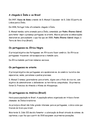 A chegada à Índia e ao Brasil
Em 1497, Vasco de Gama a mando de D. Manuel I (sucessor de D. João II) partiu de
Lisboa para a Índia.
Em 1498, Portugal tinha oficialmente chegado à Índia.
D. Manuel mandou outra aramada para a Índia, comandada por Pedro Álvares Cabral,
para tentar impor a presença portuguesa no oriente. Mas no percurso as embarcações
desviaram-se para sudoeste o que fez que em 1500, Pedro Álvares Cabral chegou à
Terra de Vera Cruz (Brasil).
Os portugueses na África Negra
O principal objetivo dos Portugueses em África era fazer comércio. De África os
portugueses trouxeram várias especiarias e também ouro.
De África também partiram inúmeros escravos.
Os portugueses no oriente
O principal objetivo dos portugueses era apoderarem-se do comércio lucrativo das
especiarias, sedas, porcelanas e pedras preciosas.
D. Manuel I nomeou governadores para oriente, alguns com o título de vice-rei, com
objetivo de administrarem e defenderem os territórios conquistados. Os primeiros
foram D. Francisco de Almeida e Afonso de Albuquerque.
Os portugueses na América (Brasil)
Havia pouca população no Brasil. A população estava organizada em tribos e foram
chamados de Índios brasileiros.
Ao princípio o Brasil não tinha grande interesse para os portugueses, a única coisa que
traziam de lá era pau-brasil.
Mais tarde D. João III decidiu fomentar a colonização do Brasil através do sistema de
capitanias, o que fez que a partir de 1530 surgissem as primeiras povoações.
 