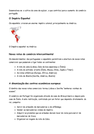 Desenvolveu-se o cultivo da cana-de-açúcar, o que contribui para o aumento do comércio
português.
O Império Espanhol
Os espanhóis criaram um enorme império colonial, principalmente na América.
O Império espanhol na América
Novas rotas do comércio intercontinental
Os descobrimentos dos portugueses e espanhóis permitiram a abertura de novas rotas
comerciais que passaram a ligar todos os continentes:
 A rota do cabo (Lisboa, Cabo da boa esperança e Índia);
 A rota do extremo oriente (Índia, Macau, China, Japão e Timor);
 As rotas atlânticas (Europa, África, América);
 A rota de Manila (Sevilha, América, Manila)
A dinamização dos centros económicos europeus
O domínio das novas rotas comerciais tornou Lisboa e Sevilha “senhoras rainhas do
oceano”.
O comércio em Portugal foi organizado através da casa da Mina primeiro e depois pela
casa da Índia. A esta instituição, controlada por um feitor que dependia diretamente do
rei, competia:
 Servir de armazém de mercadorias e de alfândega;
 Vender as mercadorias vindas do império;
 Adquirir os produtos que as armadas deviam levar do reino para servir de
mercadorias de troca;
 Organizar as viagens da rota do Cabo.
 