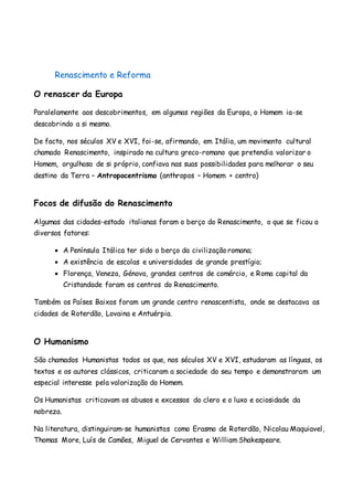 Renascimento e Reforma
O renascer da Europa
Paralelamente aos descobrimentos, em algumas regiões da Europa, o Homem ia-se
descobrindo a si mesmo.
De facto, nos séculos XV e XVI, foi-se, afirmando, em Itália, um movimento cultural
chamado Renascimento, inspirado na cultura greco-romano que pretendia valorizar o
Homem, orgulhoso de si próprio, confiava nas suas possibilidades para melhorar o seu
destino da Terra – Antropocentrismo (anthropos – Homem + centro)
Focos de difusão do Renascimento
Algumas das cidades-estado italianas foram o berço do Renascimento, o que se ficou a
diversos fatores:
 A Península Itálica ter sido o berço da civilização romana;
 A existência de escolas e universidades de grande prestígio;
 Florença, Veneza, Génova, grandes centros de comércio, e Roma capital da
Cristandade foram os centros do Renascimento.
Também os Países Baixos foram um grande centro renascentista, onde se destacava as
cidades de Roterdão, Lovaina e Antuérpia.
O Humanismo
São chamados Humanistas todos os que, nos séculos XV e XVI, estudaram as línguas, os
textos e os autores clássicos, criticaram a sociedade do seu tempo e demonstraram um
especial interesse pela valorização do Homem.
Os Humanistas criticavam os abusos e excessos do clero e o luxo e ociosidade da
nobreza.
Na literatura, distinguiram-se humanistas como Erasmo de Roterdão, Nicolau Maquiavel,
Thomas More, Luís de Camões, Miguel de Cervantes e William Shakespeare.
 