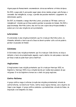 Alguns papas do Renascimento encomendaram obras aos melhores artistas da época.
Em 1514, o papa Leão X, para poder pagar essas obras, mandou pregar, pela Europa, a
concessão das indulgências, ou seja, o perdão dos pecados mediante o pagamento de
determinada quantia.
Em 1517, na Alemanha o monge Martinho Lutero, proclama as “95 teses contra as
indulgências”, dizendo que só Deus poderia perdoar os pecados do Homem. Em 1521 o
papa excomunga Martinho Lutero, mas ele fica com o apoio dos príncipes alemães e
acabar por criar uma religião de cariz protestante.
Luteranismo
O Luteranismo é uma religião protestante que foi criada por Martinho Lutero, na
Alemanha defendia a teoria que só a Deus se deveria prestar culto e só ele poderia
perdoar os pecados do Homem
Calvinismo
O Calvinismo é uma religião protestante que foi criada por João Calvino, na Suíça e
defendia a teoria da predestinação segundo a qual o destino de cada pessoa e marcado
por Deus e nada se pode fazer para o modificar.
Anglicanismo
O Anglicanismo é uma religião protestante que foi criada por Henrique VIII, na
Inglaterra. Henrique VIII criou a religião movido por razões mais pessoais de que
religiosas. O rei de Inglaterra tornara-se o chefe da igreja anglicana.
Contra-Reforma
A igreja católica reagiu à reforma (criação das religiões protestantes) através da
contrarreforma, no Concílio de Trento, institui novas regras internas, com o objetivo de
limpar a sua imagem. A igreja católica combateu o protestantismo através do Index, da
Inquisição e da Companhia de Jesus.
 
