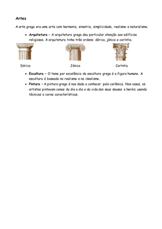 Artes
A arte grega era uma arte com harmonia, simetria, simplicidade, realismo e naturalismo.
 Arquitetura – A arquitetura grega deu particular atenção aos edifícios
religiosos. A arquitetura tinha três ordens: dórico, jónico e coríntia.
Dórico Jónico Coríntia
 Escultura – O tema por excelência da escultura grega é a figura humana. A
escultura é baseada no realismo e no idealismo.
 Pintura – A pintura grega é nos dada a conhecer pela cerâmica. Nos vasos, os
artistas pintavam cenas do dia a dia e da vida dos seus deuses e heróis usando
técnicas e cores características.
 