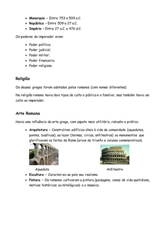  Monarquia – Entre 753 e 509 a.C.
 República – Entre 509 e 27 a.C.
 Império – Entre 27 a.C. e 476 d.C.
Os poderes do imperador eram:
 Poder político;
 Poder judicial;
 Poder militar;
 Poder financeiro;
 Poder religioso.
Religião
Os deuses gregos foram adotados pelos romanos (com nomes diferentes).
Na religião romana havia dois tipos de culto o público e o familiar, mas também havia um
culto ao imperador.
Arte Romana
Havia uma influência da arte grega, com aspeto mais utilitário, robusto e prático.
 Arquitetura – Construíram edifícios úteis à vida da comunidade (aquedutos,
pontes, basílicas), ao lazer (termas, circos, anfiteatros) ou monumentos que
glorificavam os feitos de Roma (arcos de triunfo e colunas comemorativas).
Aqueduto Anfiteatro
 Escultura – Caracteriza-se pelo seu realismo.
 Pintura – Os romanos cultivaram a pintura (paisagens, cenas de vida quotidiana,
motivos históricos ou mitológicos) e o mosaico.
 