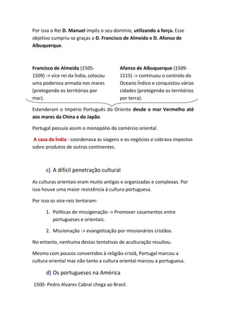 Por isso o Rei D. Manuel impôs o seu domínio, utilizando a força. Esse
objetivo cumpriu-se graças a D. Francisco de Almeida e D. Afonso de
Albuquerque.
Francisco de Almeida (1505-
1509) -> vice rei da Índia, colocou
uma poderosa armada nos mares
(protegendo os territórios por
mar).
Afonso de Albuquerque (1509-
1515) -> continuou o controlo do
Oceano Índico e conquistou várias
cidades (protegendo os territórios
por terra).
Estenderam o Império Português do Oriente desde o mar Vermelho até
aos mares da China e do Japão.
Portugal possuía assim o monopólio do comércio oriental.
A casa da Índia - coordenava as viagens e os negócios e cobrava impostos
sobre produtos de outros continentes.
c) A difícil penetração cultural
As culturas orientais eram muito antigas e organizadas e complexas. Por
isso houve uma maior resistência à cultura portuguesa.
Por isso os vice-reis tentaram:
1. Políticas de miscigenação -> Promover casamentos entre
portugueses e orientais.
2. Missionação -> evangelização por missionários cristãos.
No entanto, nenhuma destas tentativas de aculturação resultou.
Mesmo com poucos convertidos à religião cristã, Portugal marcou a
cultura oriental mas não tanto a cultura oriental marcou a portuguesa.
d) Os portugueses na América
1500- Pedro Alvares Cabral chega ao Brasil.
 