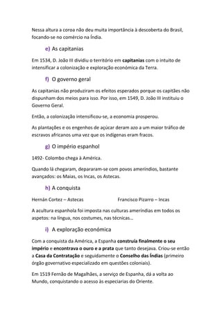Nessa altura a coroa não deu muita importância à descoberta do Brasil,
focando-se no comércio na Índia.
e) As capitanias
Em 1534, D. João III dividiu o território em capitanias com o intuito de
intensificar a colonização e exploração económica da Terra.
f) O governo geral
As capitanias não produziram os efeitos esperados porque os capitães não
dispunham dos meios para isso. Por isso, em 1549, D. João III instituiu o
Governo Geral.
Então, a colonização intensificou-se, a economia prosperou.
As plantações e os engenhos de açúcar deram azo a um maior tráfico de
escravos africanos uma vez que os indígenas eram fracos.
g) O império espanhol
1492- Colombo chega à América.
Quando lá chegaram, depararam-se com povos ameríndios, bastante
avançados: os Maias, os Incas, os Astecas.
h) A conquista
Hernán Cortez – Astecas Francisco Pizarro – Incas
A acultura espanhola foi imposta nas culturas ameríndias em todos os
aspetos: na língua, nos costumes, nas técnicas…
i) A exploração económica
Com a conquista da América, a Espanha construía finalmente o seu
império e encontrava o ouro e a prata que tanto desejava. Criou-se então
a Casa da Contratação e seguidamente o Conselho das Índias (primeiro
órgão governativo especializado em questões coloniais).
Em 1519 Fernão de Magalhães, a serviço de Espanha, dá a volta ao
Mundo, conquistando o acesso às especiarias do Oriente.
 