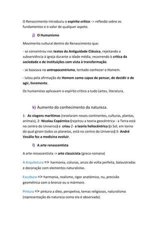 O Renascimento introduziu o espírito crítico -> reflexão sobre os
fundamentos e o valor de qualquer aspeto.
j) O Humanismo
Movimento cultural dentro do Renascimento que:
- se concentrou nos textos da Antiguidade Clássica, rejeitando a
subserviência à igreja durante a idade média, recorrendo à critica da
sociedade e de instituições com vista à transformação.
- se baseava no antropocentrismo, tentado conhecer o Homem.
- lutou pela afirmação do Homem como capaz de pensar, de decidir e de
agir, livremente.
Os humanistas aplicavam o espírito crítico a tudo (artes, literatura,
k) Aumento do conhecimento da natureza.
1- As viagens marítimas (revelaram novos continentes, culturas, plantas,
animais), 2- Nicolau Copérnico (rejeitou a teoria geocêntrica - a Terra está
no centro do Universo) e criou 2- a teoria heliocêntrica (o Sol, em torno
do qual giram todos os planetas, está no centro do Universo) 3- André
Vesálio fez a medicina evoluir.
l) A arte renascentista
A arte renascentista -> arte classicista (greco-romana)
A Arquitetura => harmonia, colunas, arcos de volta perfeita, balaustradas
e decoração com elementos naturalistas.
Escultura => harmonia, realismo, rigor anatómico, nu, precisão
geométrica com o bronze ou o mármore.
Pintura => pintura a óleo, perspetiva, temas religiosos, naturalismo
(representação da natureza como ela é observada).
 