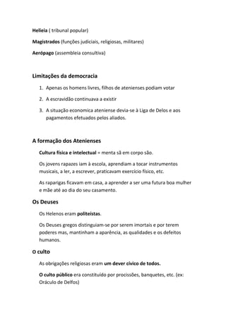 Helieia ( tribunal popular)
Magistrados (funções judiciais, religiosas, militares)
Aerópago (assembleia consultiva)
Limitações da democracia
1. Apenas os homens livres, filhos de atenienses podiam votar
2. A escravidão continuava a existir
3. A situação economica ateniense devia-se à Liga de Delos e aos
pagamentos efetuados pelos aliados.
A formação dos Atenienses
Cultura física e intelectual = menta sã em corpo são.
Os jovens rapazes iam à escola, aprendiam a tocar instrumentos
musicais, a ler, a escrever, praticavam exercício físico, etc.
As raparigas ficavam em casa, a aprender a ser uma futura boa mulher
e mãe até ao dia do seu casamento.
Os Deuses
Os Helenos eram politeístas.
Os Deuses gregos distinguiam-se por serem imortais e por terem
poderes mas, mantinham a aparência, as qualidades e os defeitos
humanos.
O culto
As obrigações religiosas eram um dever cívico de todos.
O culto público era constituído por procissões, banquetes, etc. (ex:
Oráculo de Delfos)
 