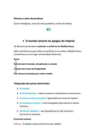 Pintura e artes decorativas
Cenas mitológicas, cenas da vida quotidiana, treinos de atletas.
B2
• O mundo romano no apogeu do império
Os Romanos pretendiam controlar o comércio no Mediterrâneo.
Após controlarem quase todos os territórios à sua volta, o Mediterrâneo
transformou-se num lago romano (Mare Nostrum).
Roma
Exército bem treinado, disciplinado e armado
Capital mais vasta da Antiguidade
Pax romana (armada) para evitar revolta
Integração dos povos dominados
1. O exército
2. O direito Romano – todos os povos se submetiam às mesmas leis.
3. A extensa rede de estradas – ligava Roma ao resto do império.
4. Os costumes romanos – eram divulgados pelo exército e outros
romanos.
5. Direito de cidadania – que possibilitava os não romanos a
tornarem-se romanos.
Economia romana
Urbana – fundação e desenvolvimento das cidades.
 