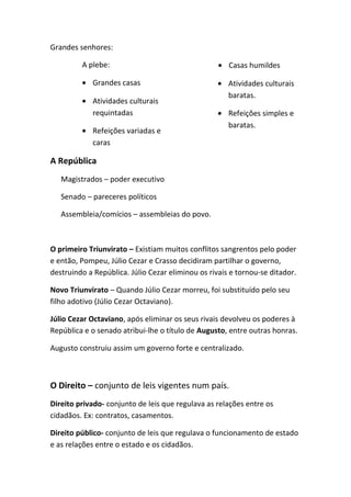 Grandes senhores:
A plebe:
• Grandes casas
• Atividades culturais
requintadas
• Refeições variadas e
caras
• Casas humildes
• Atividades culturais
baratas.
• Refeições simples e
baratas.
A República
Magistrados – poder executivo
Senado – pareceres políticos
Assembleia/comícios – assembleias do povo.
O primeiro Triunvirato – Existiam muitos conflitos sangrentos pelo poder
e então, Pompeu, Júlio Cezar e Crasso decidiram partilhar o governo,
destruindo a República. Júlio Cezar eliminou os rivais e tornou-se ditador.
Novo Triunvirato – Quando Júlio Cezar morreu, foi substituído pelo seu
filho adotivo (Júlio Cezar Octaviano).
Júlio Cezar Octaviano, após eliminar os seus rivais devolveu os poderes à
República e o senado atribui-lhe o título de Augusto, entre outras honras.
Augusto construiu assim um governo forte e centralizado.
O Direito – conjunto de leis vigentes num país.
Direito privado- conjunto de leis que regulava as relações entre os
cidadãos. Ex: contratos, casamentos.
Direito público- conjunto de leis que regulava o funcionamento de estado
e as relações entre o estado e os cidadãos.
 