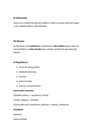 O Urbanismo
Roma era a cidade exemplo do Império e todas as outras deveriam seguir
o seu modelo político, administrativo.
Os Deuses
Os Romanos eram politeístas e promoviam culto público (para o bem da
comunidade) e o culto privado (para resolver problemas pessoais) dos
Deuses.
A Arquitetura
1. Arcos de volta perfeita
2. Abóbadas de berço
3. Cúpulas
4. Arcos triunfais
5. Colunas comemorativas
Construções romanas:
Utilidade pública -> aquedutos, termas
Caráter religioso -> templos
Construções para espetáculos coletivos -> teatros, anfiteatros
Escultura
Realismo
Expressividade
 