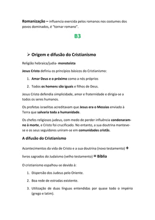 Romanização – influencia exercida pelos romanos nos costumes dos
povos dominados, é “tornar romano”.
B3
 Origem e difusão do Cristianismo
Religião hebraica/judia- monoteísta
Jesus Cristo definiu os princípios básicos do Cristianismo:
1. Amar Deus e o próximo como a nós próprios
2. Todos os homens são iguais e filhos de Deus.
Jesus Cristo defendia simplicidade, amor e fraternidade e dirigia-se a
todos os seres humanos.
Os profetas israelitas acreditavam que Jesus era o Messias enviado à
Terra que salvaria toda a humanidade.
Os chefes religiosos judeus, com medo de perder influência condenaram-
no à morte, e Cristo foi crucificado. No entanto, a sua doutrina manteve-
se e os seus seguidores uniram-se em comunidades cristãs.
A difusão do Cristianismo
Acontecimentos da vida de Cristo e a sua doutrina (novo testamento) +
livros sagrados do Judaísmo (velho testamento) =Bíblia
O cristianismo espalhou-se devido à:
1. Dispersão dos Judeus pelo Oriente.
2. Boa rede de estradas existente.
3. Utilização de duas línguas entendidas por quase todo o império
(grego e latim).
 