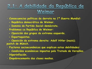 · Consecuencias políticas da derrota na 1ª Guerra Mundial:
  - República democrática de Weimar.
  - Dominio do Partido Social-demócrata.
· Problemas ca República de Weimar:
  - Oposición dos grupos da extrema esquerda.
  - Espartaquistas.
  - Oposición da extrema dereita: Adolf Hitler (nazis);
pustch de Múnich.
· Factores socioeconómicos que explican estas debilidades:
  - Condicións económicas impostas polo Tratado de Versalles.
· Hiperinflación.
· Empobrecemento das clases medias.
 