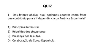 QUIZ
1 - Dos fatores abaixo, qual podemos apontar como fator
que contribuiu para a independência da América Espanhola?
A) Princípios iluministas.
B) Rebeliões dos chapetones.
C) Presença dos Jesuítas.
D) Colaboração da Coroa Espanhola.
 
