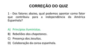 CORREÇÃO DO QUIZ
1 - Dos fatores abaixo, qual podemos apontar como fator
que contribuiu para a independência da América
Espanhola?
A) Princípios iluministas.
B) Rebeliões dos chapetones.
C) Presença dos Jesuítas.
D) Colaboração da coroa espanhola.
 