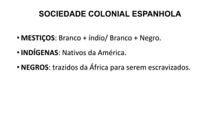 SOCIEDADE COLONIAL ESPANHOLA
• MESTIÇOS: Branco + índio/ Branco + Negro.
• INDÍGENAS: Nativos da América.
• NEGROS: trazidos da África para serem escravizados.
 