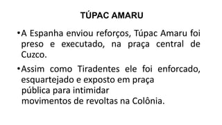 TÚPAC AMARU
•A Espanha enviou reforços, Túpac Amaru foi
preso e executado, na praça central de
Cuzco.
•Assim como Tiradentes ele foi enforcado,
esquartejado e exposto em praça
pública para intimidar
movimentos de revoltas na Colônia.
 