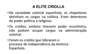A ELITE CRIOLLA
•Na sociedade colonial espanhola, os chapetones
detinham os cargos na colônia. Eram detentores
do poder político e religioso.
•Os criollos, embora tivessem poder econômico,
não podiam ocupar cargos na administração
colonial.
•Foram os criollos que lideraram o
processo de independência da América
Espanhola.
 