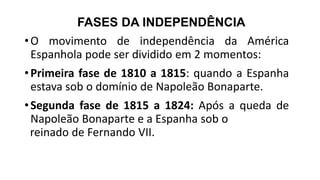 FASES DA INDEPENDÊNCIA
•O movimento de independência da América
Espanhola pode ser dividido em 2 momentos:
•Primeira fase de 1810 a 1815: quando a Espanha
estava sob o domínio de Napoleão Bonaparte.
•Segunda fase de 1815 a 1824: Após a queda de
Napoleão Bonaparte e a Espanha sob o
reinado de Fernando VII.
 