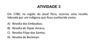 ATIVIDADE 3
Em 1780, na região do atual Peru, ocorreu uma revolta
liderada por um indígena que ficou conhecida como:
A) Revolta dos Emboabas;
B) Revolta de Túpac Amaru;
C) Revolta Filipe dos Santos;
D) Revolta de Beckman.
 