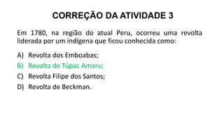 CORREÇÃO DA ATIVIDADE 3
Em 1780, na região do atual Peru, ocorreu uma revolta
liderada por um indígena que ficou conhecida como:
A) Revolta dos Emboabas;
B) Revolta de Túpac Amaru;
C) Revolta Filipe dos Santos;
D) Revolta de Beckman.
 