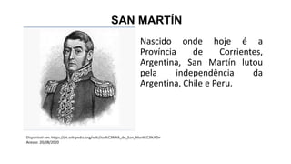 SAN MARTÍN
Nascido onde hoje é a
Província de Corrientes,
Argentina, San Martín lutou
pela independência da
Argentina, Chile e Peru.
Disponível em: https://pt.wikipedia.org/wiki/Jos%C3%A9_de_San_Mart%C3%ADn
Acesso: 20/08/2020
 