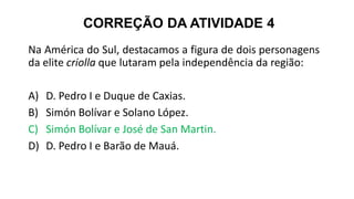 CORREÇÃO DA ATIVIDADE 4
Na América do Sul, destacamos a figura de dois personagens
da elite criolla que lutaram pela independência da região:
A) D. Pedro I e Duque de Caxias.
B) Simón Bolívar e Solano López.
C) Simón Bolívar e José de San Martin.
D) D. Pedro I e Barão de Mauá.
 