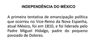 INDEPENDÊNCIA DO MÉXICO
A primeira tentativa de emancipação política
que ocorreu no Vice-Reino da Nova Espanha,
atual México, foi em 1810, e foi liderada pelo
Padre Miguel Hidalgo, padre do pequeno
povoado de Dolores.
 