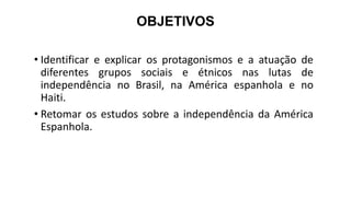 OBJETIVOS
• Identificar e explicar os protagonismos e a atuação de
diferentes grupos sociais e étnicos nas lutas de
independência no Brasil, na América espanhola e no
Haiti.
• Retomar os estudos sobre a independência da América
Espanhola.
 