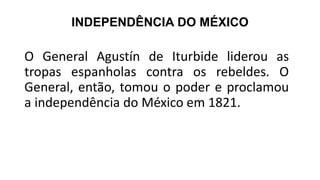 INDEPENDÊNCIA DO MÉXICO
O General Agustín de Iturbide liderou as
tropas espanholas contra os rebeldes. O
General, então, tomou o poder e proclamou
a independência do México em 1821.
 