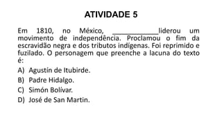ATIVIDADE 5
Em 1810, no México, ____________liderou um
movimento de independência. Proclamou o fim da
escravidão negra e dos tributos indígenas. Foi reprimido e
fuzilado. O personagem que preenche a lacuna do texto
é:
A) Agustín de Itubirde.
B) Padre Hidalgo.
C) Simón Bolívar.
D) José de San Martin.
 