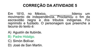 CORREÇÃO DA ATIVIDADE 5
Em 1810, no México, ____________liderou um
movimento de independência. Proclamou o fim da
escravidão negra e dos tributos indígenas. Foi
reprimido e fuzilado. O personagem que preenche a
lacuna do texto é:
A) Agustín de Itubirde.
B) Padre Hidalgo.
C) Simón Bolívar.
D) José de San Martin.
 