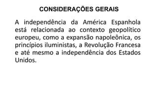 CONSIDERAÇÕES GERAIS
A independência da América Espanhola
está relacionada ao contexto geopolítico
europeu, como a expansão napoleônica, os
princípios iluministas, a Revolução Francesa
e até mesmo a independência dos Estados
Unidos.
 