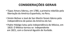CONSIDERAÇÕES GERAIS
• Túpac Amaru liderou, em 1780, a primeira rebelião pela
libertação da América Espanhola, no Peru.
• Simón Bolívar e José de San Martin foram líderes pela
independência de países da América do Sul.
• Padre Hidalgo lutou pela independência do México, em
1810. O México tornou-se independente
em 1821, com o General Agustín de Iturbide.
 
