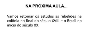 NA PRÓXIMA AULA...
Vamos retomar os estudos as rebeliões na
colônia no final do século XVIII e o Brasil no
início do século XX.
 