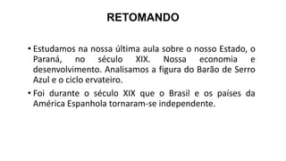 RETOMANDO
• Estudamos na nossa última aula sobre o nosso Estado, o
Paraná, no século XIX. Nossa economia e
desenvolvimento. Analisamos a figura do Barão de Serro
Azul e o ciclo ervateiro.
• Foi durante o século XIX que o Brasil e os países da
América Espanhola tornaram-se independente.
 