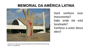 MEMORIAL DA AMÉRICA LATINA
Você conhece esse
monumento?
Sabe onde ele está
localizado?
Conhece o autor dessa
obra?
Disponível em: https://pt.wikipedia.org/wiki/Ficheiro:M%C3%A3o-Niemeyer.jpg
Acesso em: 20/08/2020
 