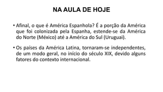 NA AULA DE HOJE
• Afinal, o que é América Espanhola? É a porção da América
que foi colonizada pela Espanha, estende-se da América
do Norte (México) até a América do Sul (Uruguai).
• Os países da América Latina, tornaram-se independentes,
de um modo geral, no início do século XIX, devido alguns
fatores do contexto internacional.
 