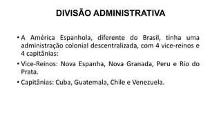 DIVISÃO ADMINISTRATIVA
• A América Espanhola, diferente do Brasil, tinha uma
administração colonial descentralizada, com 4 vice-reinos e
4 capitânias:
• Vice-Reinos: Nova Espanha, Nova Granada, Peru e Rio do
Prata.
• Capitânias: Cuba, Guatemala, Chile e Venezuela.
 