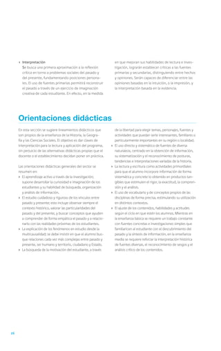 ›	 Interpretación                                                  en que mejoran sus habilidades de lectura e inves-
     	Se busca una primera aproximación a la reflexión                  tigación, lograrán establecer críticas a las fuentes
        crítica en torno a problemas sociales del pasado y              primarias y secundarias, distinguiendo entre hechos
        del presente, fundamentando posiciones persona-                 y opiniones. Serán capaces de diferenciar entre las
        les. El uso de fuentes primarias permitirá reconstruir          opiniones basadas en la intuición, o la impresión, y
        el pasado a través de un ejercicio de imaginación               la interpretación basada en la evidencia.
        creativa de cada estudiante. En efecto, en la medida




     Orientaciones didácticas
     En esta sección se sugiere lineamientos didácticos que             de la libertad para elegir temas, personajes, fuentes y
     son propios de la enseñanza de la Historia, la Geogra-             actividades que puedan serle interesantes, familiares o
     fía y las Ciencias Sociales. El objetivo es dar claves de          particularmente importantes en su región o localidad.
     interpretación para la lectura y aplicación del programa,     ›	   El uso directo y sistemático de fuentes de diversa
     sin perjuicio de las alternativas didácticas propias que el        naturaleza, centrado en la obtención de información,
     docente o el establecimiento decidan poner en práctica.            su sistematización y el reconocimiento de posturas,
                                                                        tendencias e interpretaciones variadas de la historia.
     Las orientaciones didácticas generales del sector se          ›	   La lectura y escritura como actividades primordiales
     resumen en:                                                        para que el alumno incorpore información de forma
     ›	 El aprendizaje activo a través de la investigación;             sistemática y concrete lo obtenido en productos tan-
        supone desarrollar la curiosidad e imaginación de los           gibles que estimulen el rigor, la exactitud, la compren-
        estudiantes y su habilidad de búsqueda, organización            sión y el análisis.
        y análisis de información.                                 ›	   El uso de vocabulario y de conceptos propios de las
     ›	 El estudio cuidadoso y riguroso de los vínculos entre           disciplinas de forma precisa, estimulando su utilización
        pasado y presente; esto incluye observar siempre el             en distintos contextos.
        contexto histórico, valorar las particularidades del       ›	   El ajuste de los contenidos, habilidades y actitudes
        pasado y del presente, y buscar conceptos que ayuden            según el ciclo en que estén los alumnos. Mientras en
        a comprender de forma empática el pasado y a relacio-           la enseñanza básica se requiere un trabajo constante
        narlo con las realidades próximas de los estudiantes.           con fuentes concretas e investigaciones simples que
     ›	 La explicación de los fenómenos en estudio desde la             familiaricen al estudiante con el descubrimiento del
        multicausalidad; se debe insistir en que el alumno bus-         pasado y la síntesis de información, en la enseñanza
        que relaciones cada vez más complejas entre pasado y            media se requiere reforzar la interpretación histórica
        presente, ser humano y territorio, ciudadano y Estado.          de fuentes diversas, el reconocimiento de sesgos y el
     ›	 La búsqueda de la motivación del estudiante, a través           análisis crítico de los contenidos.




26
 